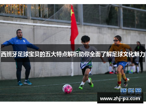 西班牙足球宝贝的五大特点解析助你全面了解足球文化魅力 西班牙足球宝贝的五大特点解析助你全面了解足球文化魅力