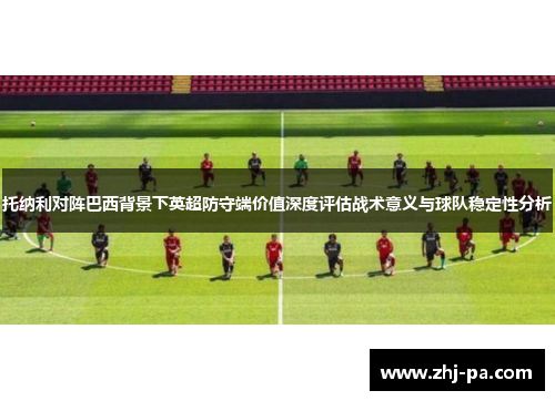 托纳利对阵巴西背景下英超防守端价值深度评估战术意义与球队稳定性分析