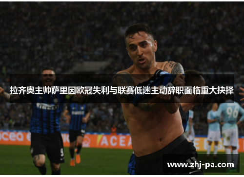 拉齐奥主帅萨里因欧冠失利与联赛低迷主动辞职面临重大抉择